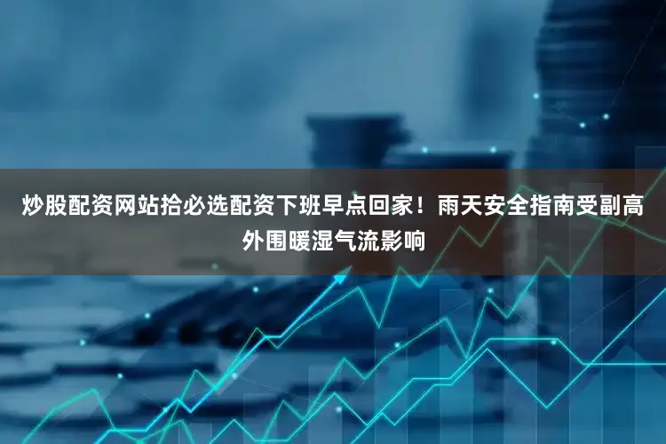 炒股配资网站拾必选配资下班早点回家！雨天安全指南受副高外围暖湿气流影响