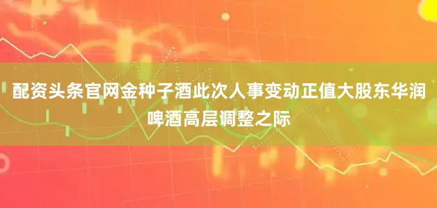 配资头条官网金种子酒此次人事变动正值大股东华润啤酒高层调整之际