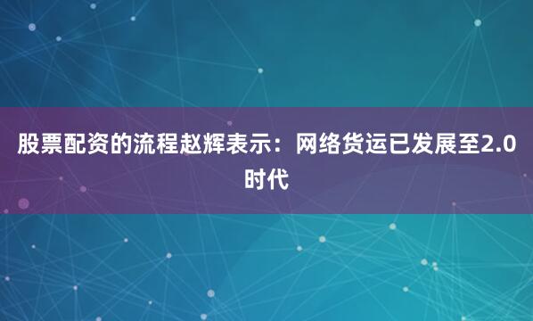 股票配资的流程赵辉表示:网络货运已发展至2.0时代