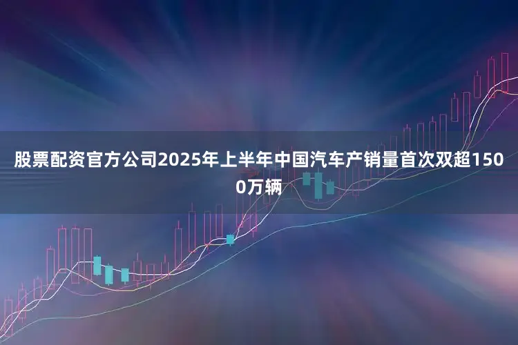 股票配资官方公司2025年上半年中国汽车产销量首次双超1500万辆