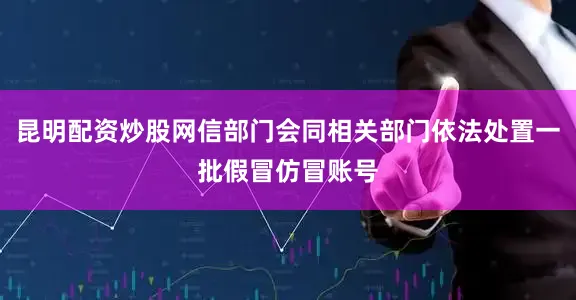 昆明配资炒股网信部门会同相关部门依法处置一批假冒仿冒账号