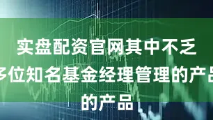 实盘配资官网其中不乏多位知名基金经理管理的产品