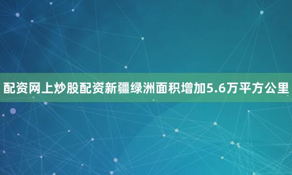 配资网上炒股配资新疆绿洲面积增加5.6万平方公里