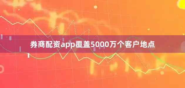 券商配资app覆盖5000万个客户地点