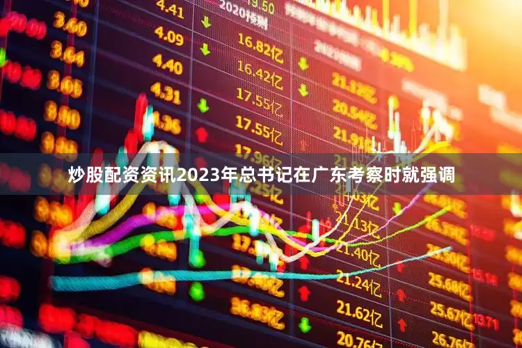 炒股配资资讯2023年总书记在广东考察时就强调