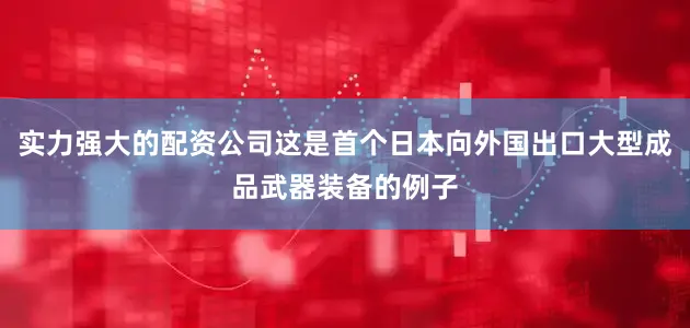 实力强大的配资公司这是首个日本向外国出口大型成品武器装备的例子