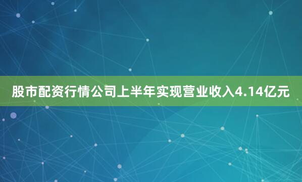 股市配资行情公司上半年实现营业收入4.14亿元