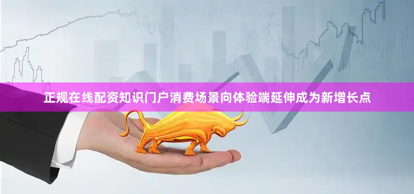 正规在线配资知识门户消费场景向体验端延伸成为新增长点