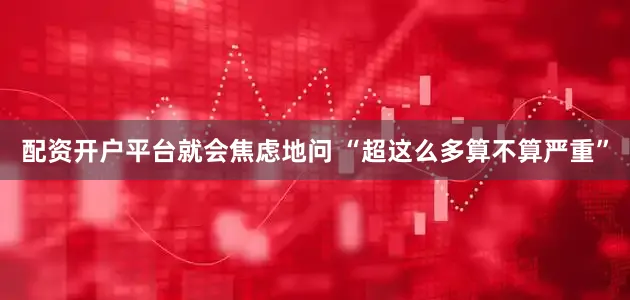 配资开户平台就会焦虑地问 “超这么多算不算严重”