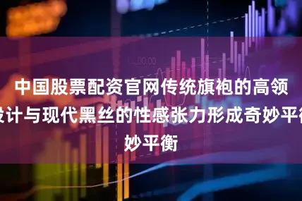 中国股票配资官网传统旗袍的高领设计与现代黑丝的性感张力形成奇妙平衡