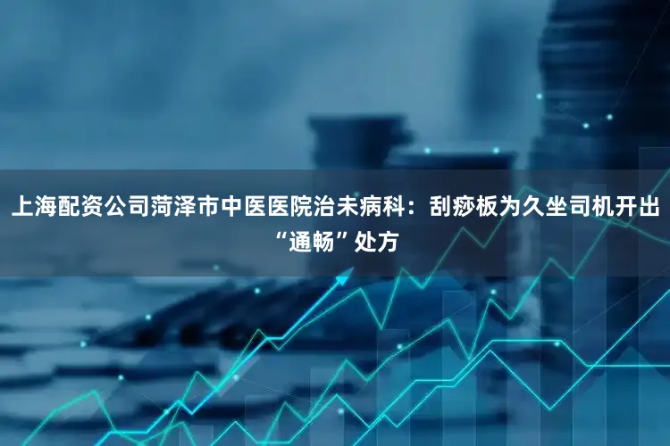 上海配资公司菏泽市中医医院治未病科：刮痧板为久坐司机开出“通畅”处方