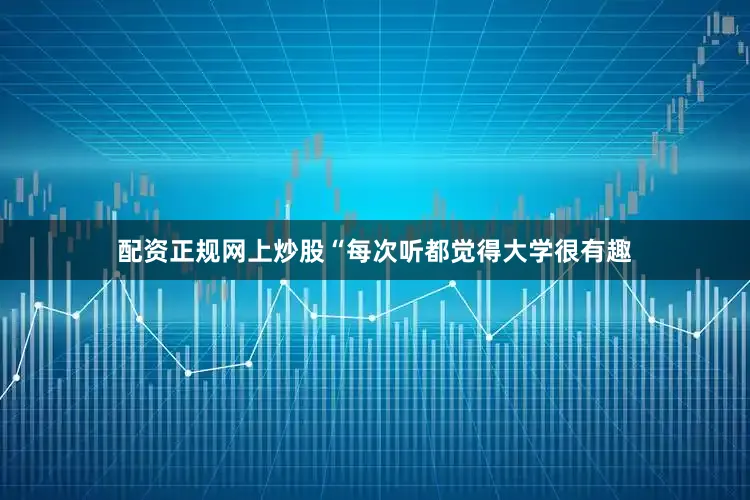 配资正规网上炒股“每次听都觉得大学很有趣