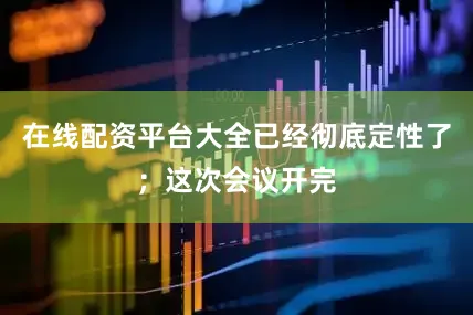在线配资平台大全已经彻底定性了；这次会议开完
