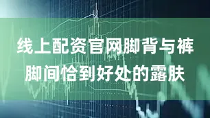 线上配资官网脚背与裤脚间恰到好处的露肤
