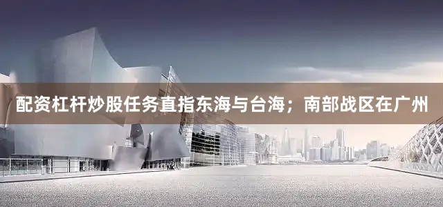 配资杠杆炒股任务直指东海与台海；南部战区在广州